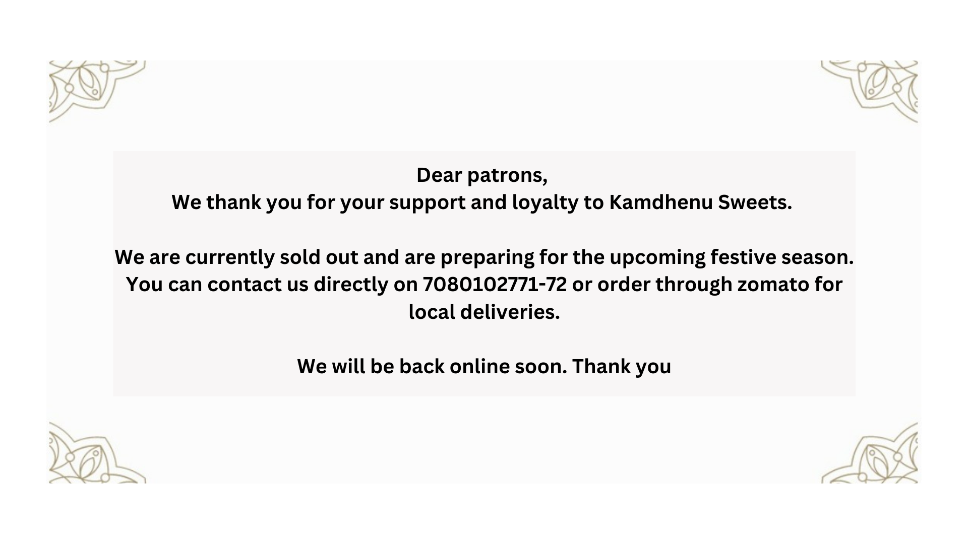 Dear patrons, We thankyou for your support and loyalty to Kamdhenu Sweets. We are currently sold out and are preparing for the upcoming festive season. You can contact d
